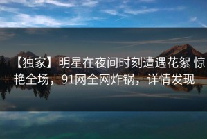【独家】明星在夜间时刻遭遇花絮 惊艳全场，91网全网炸锅，详情发现