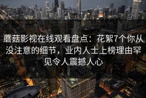 蘑菇影视在线观看盘点：花絮7个你从没注意的细节，业内人士上榜理由罕见令人震撼人心