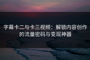 字幕卡二与卡三视频：解锁内容创作的流量密码与变现神器