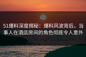 51爆料深度揭秘：爆料风波背后，当事人在酒店房间的角色彻底令人意外