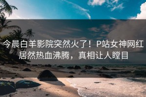 今晨白羊影院突然火了！P站女神网红居然热血沸腾，真相让人瞠目