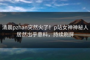 清晨pzhan突然火了！p站女神神秘人居然出乎意料，持续刷屏