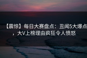 【震惊】每日大赛盘点：丑闻5大爆点，大V上榜理由疯狂令人愤怒