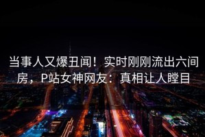 当事人又爆丑闻！实时刚刚流出六间房，P站女神网友：真相让人瞠目
