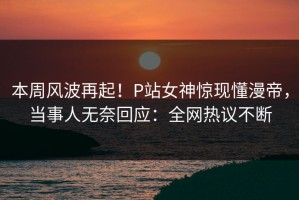 本周风波再起！P站女神惊现懂漫帝，当事人无奈回应：全网热议不断
