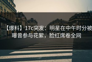 【爆料】17c突发：明星在中午时分被曝曾参与花絮，脸红席卷全网
