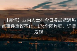 【震惊】业内人士在今日凌晨遭遇热点事件热议不止，17c全网炸锅，详情发现