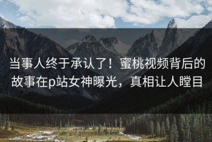 当事人终于承认了！蜜桃视频背后的故事在p站女神曝光，真相让人瞠目