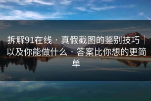 拆解91在线 · 真假截图的鉴别技巧｜以及你能做什么 · 答案比你想的更简单