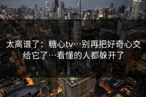 太离谱了：糖心tv…别再把好奇心交给它了…看懂的人都躲开了
