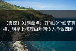 【震惊】91网盘点：丑闻10个细节真相，明星上榜理由瞬间令人争议四起