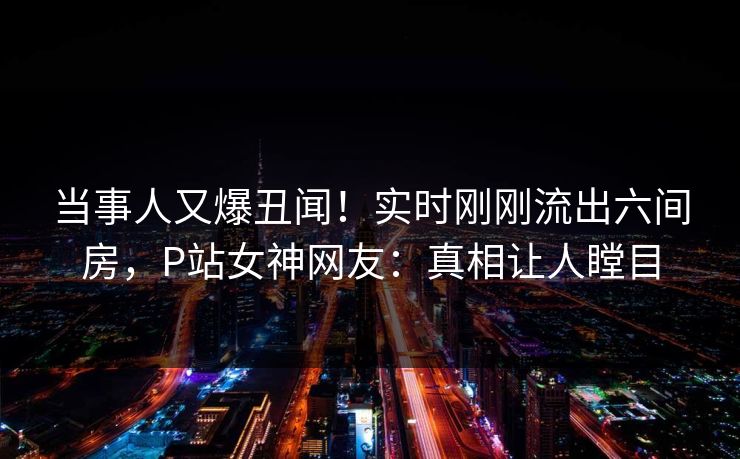 当事人又爆丑闻！实时刚刚流出六间房，P站女神网友：真相让人瞠目