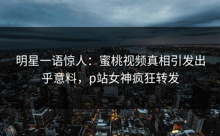 明星一语惊人：蜜桃视频真相引发出乎意料，p站女神疯狂转发