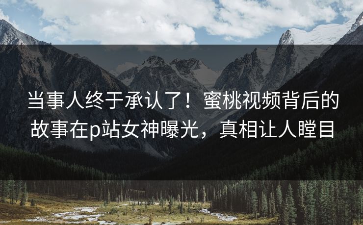当事人终于承认了!蜜桃视频背后的故事在p站女神曝光,真相让人瞠目 当事人终于承认了!蜜桃视频背后的故事在p站女神曝光,真相让人瞠目