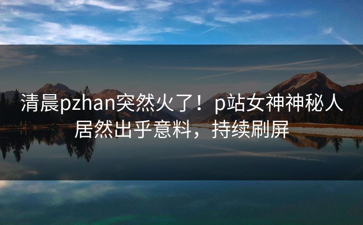 清晨pzhan突然火了！p站女神神秘人居然出乎意料，持续刷屏