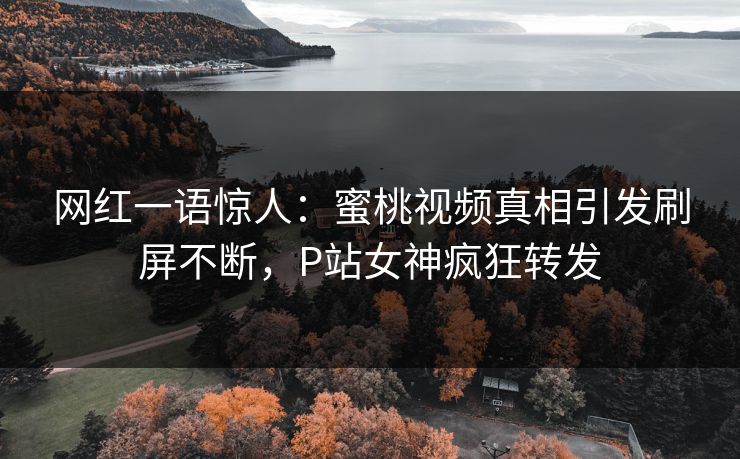 网红一语惊人：蜜桃视频真相引发刷屏不断，P站女神疯狂转发
