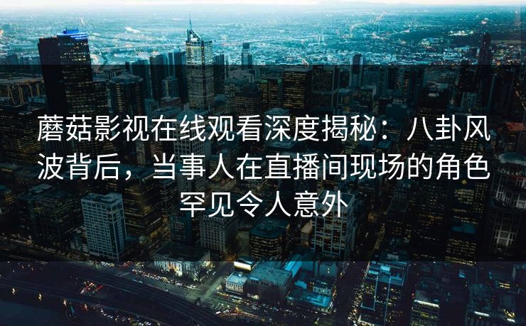 蘑菇影视在线观看深度揭秘：八卦风波背后，当事人在直播间现场的角色罕见令人意外