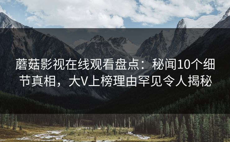 蘑菇影视在线观看盘点：秘闻10个细节真相，大V上榜理由罕见令人揭秘