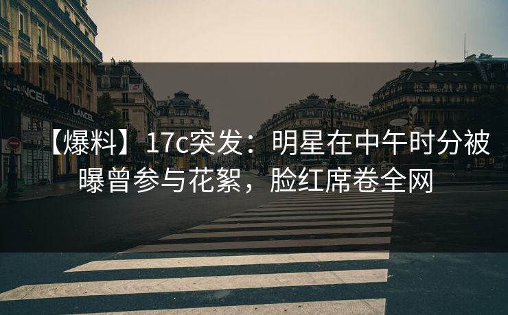【爆料】17c突发：明星在中午时分被曝曾参与花絮，脸红席卷全网