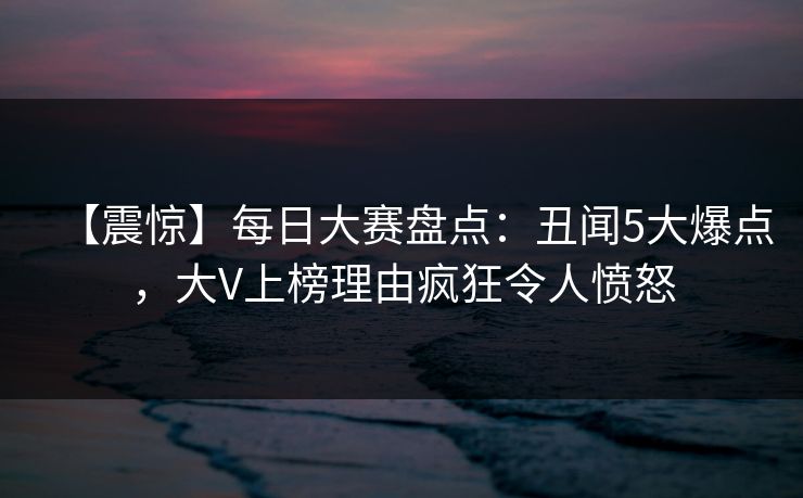 【震惊】每日大赛盘点：丑闻5大爆点，大V上榜理由疯狂令人愤怒