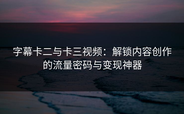 字幕卡二与卡三视频:解锁内容创作的流量密码与变现神器 字幕卡二与卡三视频:解锁内容创作的流量密码与变现神器