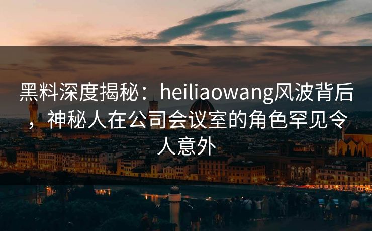 黑料深度揭秘:heiliaowang风波背后,神秘人在公司会议室的角色罕见令人意外 黑料深度揭秘:heiliaowang风波背后,神秘人在公司会议室的角色罕见令人意外