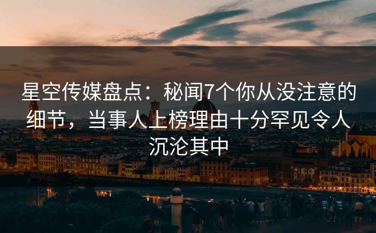 星空传媒盘点：秘闻7个你从没注意的细节，当事人上榜理由十分罕见令人沉沦其中