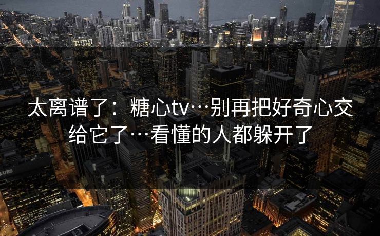 太离谱了:糖心tv…别再把好奇心交给它了…看懂的人都躲开了 太离谱了:糖心tv…别再把好奇心交给它了…看懂的人都躲开了