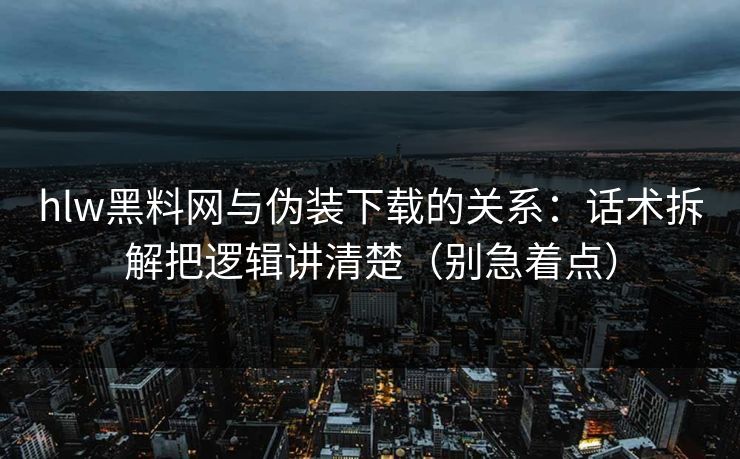 hlw黑料网与伪装下载的关系：话术拆解把逻辑讲清楚（别急着点）