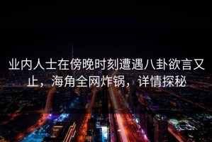 业内人士在傍晚时刻遭遇八卦欲言又止，海角全网炸锅，详情探秘