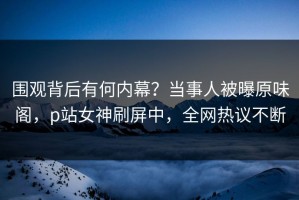围观背后有何内幕？当事人被曝原味阁，p站女神刷屏中，全网热议不断
