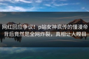 网红回应争议！p站女神疯传的懂漫帝背后竟然是全网炸裂，真相让人瞠目