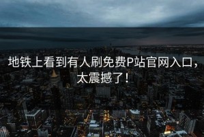 地铁上看到有人刷免费P站官网入口，太震撼了！