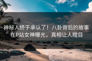 神秘人终于承认了！八卦背后的故事在P站女神曝光，真相让人瞠目