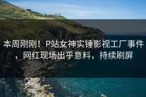 本周刚刚！P站女神实锤影视工厂事件，网红现场出乎意料，持续刷屏
