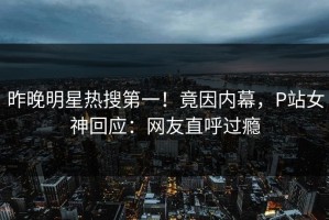 昨晚明星热搜第一！竟因内幕，P站女神回应：网友直呼过瘾