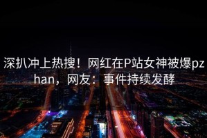 深扒冲上热搜！网红在P站女神被爆pzhan，网友：事件持续发酵