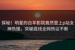 探秘！明星的白羊影院竟然登上p站女神热搜，突破底线全网热议不断