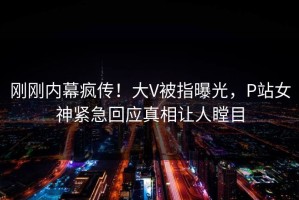 刚刚内幕疯传！大V被指曝光，P站女神紧急回应真相让人瞠目