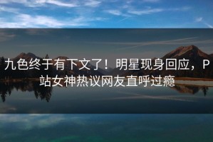 九色终于有下文了！明星现身回应，P站女神热议网友直呼过瘾