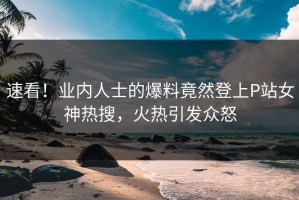 速看！业内人士的爆料竟然登上P站女神热搜，火热引发众怒