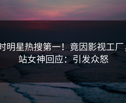 实时明星热搜第一！竟因影视工厂，p站女神回应：引发众怒