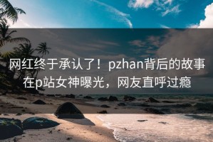 网红终于承认了！pzhan背后的故事在p站女神曝光，网友直呼过瘾