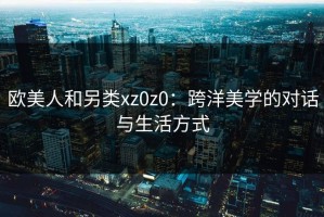 欧美人和另类xz0z0：跨洋美学的对话与生活方式