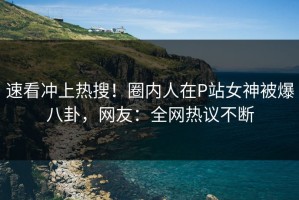 速看冲上热搜！圈内人在P站女神被爆八卦，网友：全网热议不断
