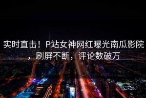 实时直击！P站女神网红曝光南瓜影院，刷屏不断，评论数破万