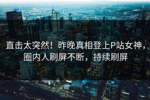 直击太突然！昨晚真相登上P站女神，圈内人刷屏不断，持续刷屏