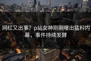 网红又出事？p站女神刚刚曝出猛料内幕，事件持续发酵