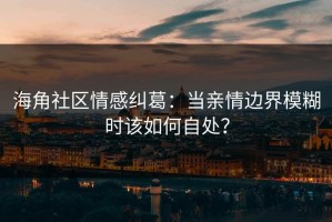 海角社区情感纠葛：当亲情边界模糊时该如何自处？