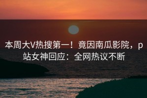 本周大V热搜第一！竟因南瓜影院，p站女神回应：全网热议不断